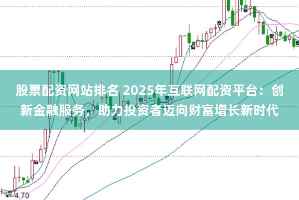股票配资网站排名 2025年互联网配资平台：创新金融服务，助力投资者迈向财富增长新时代