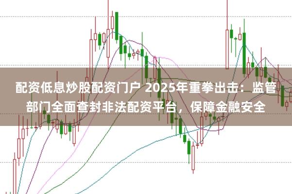 配资低息炒股配资门户 2025年重拳出击：监管部门全面查封非法配资平台，保障金融安全