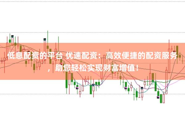低息配资的平台 优速配资：高效便捷的配资服务，助您轻松实现财富增值！