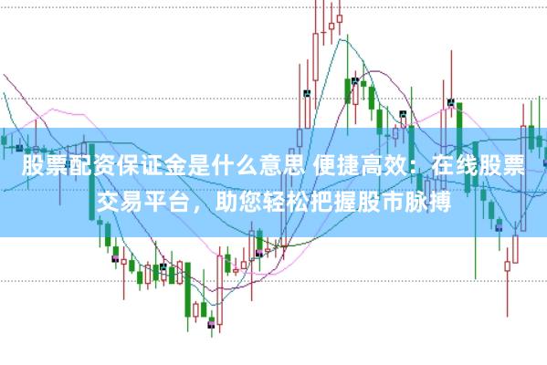 股票配资保证金是什么意思 便捷高效：在线股票交易平台，助您轻松把握股市脉搏