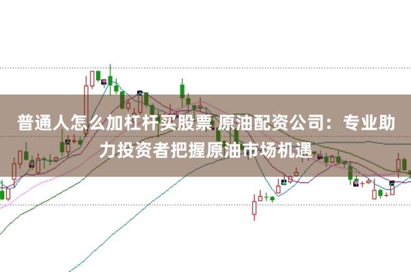 普通人怎么加杠杆买股票 原油配资公司：专业助力投资者把握原油市场机遇