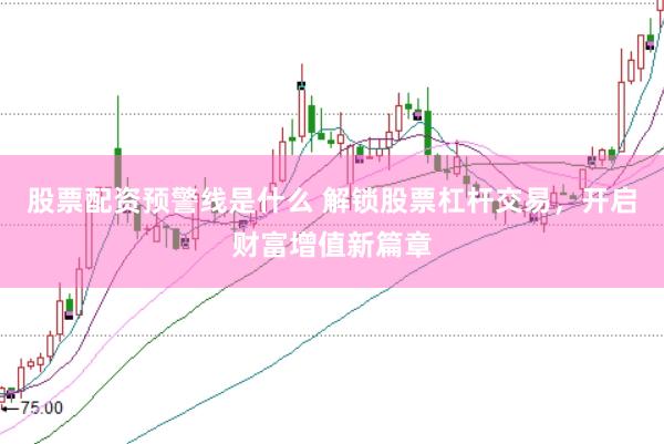 股票配资预警线是什么 解锁股票杠杆交易，开启财富增值新篇章
