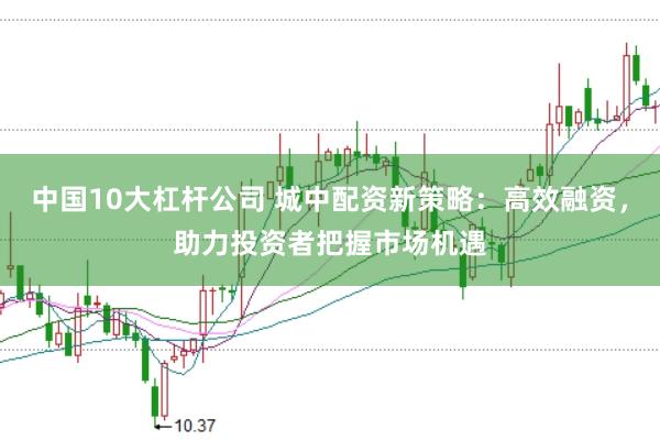 中国10大杠杆公司 城中配资新策略：高效融资，助力投资者把握市场机遇