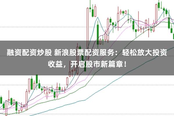 融资配资炒股 新浪股票配资服务：轻松放大投资收益，开启股市新篇章！