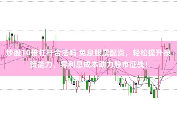 炒股10倍杠杆合法吗 免息股票配资，轻松提升投资能力，零利息成本助力股市征战！