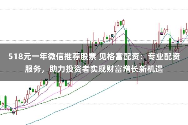 518元一年微信推荐股票 见格富配资：专业配资服务，助力投资者实现财富增长新机遇