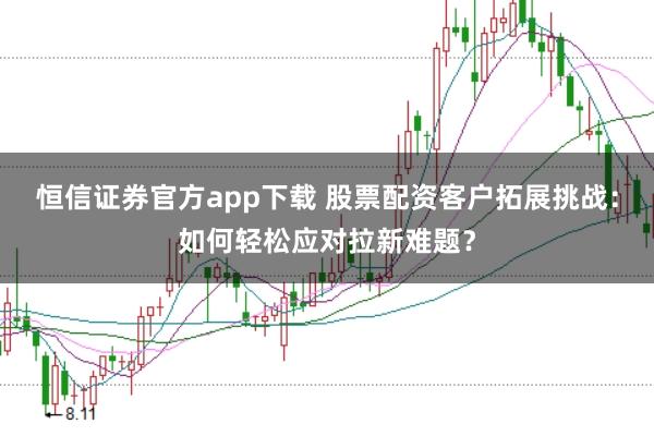 恒信证券官方app下载 股票配资客户拓展挑战：如何轻松应对拉新难题？