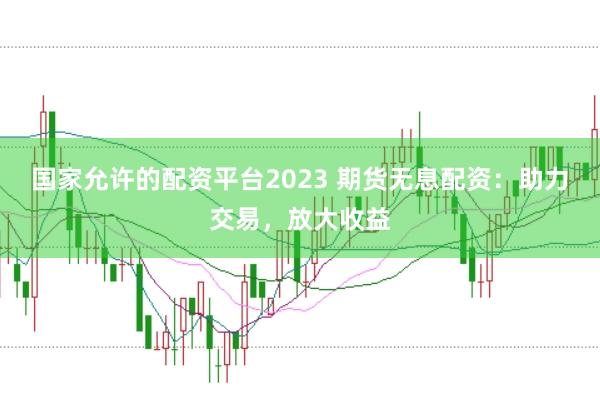 国家允许的配资平台2023 期货无息配资：助力交易，放大收益