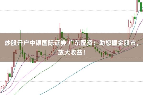 炒股开户中银国际证券 广东配资：助您掘金股市，放大收益！