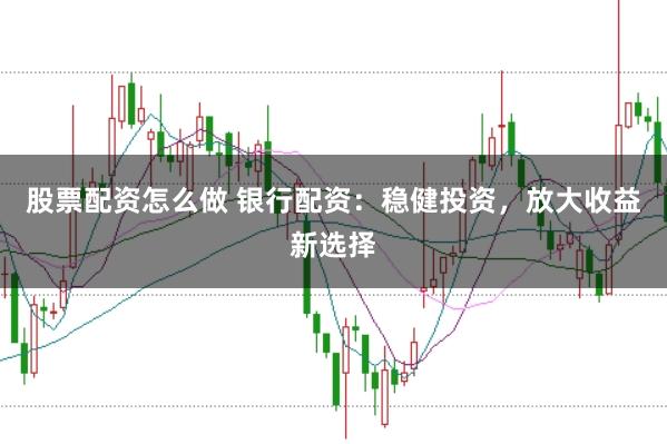 股票配资怎么做 银行配资：稳健投资，放大收益新选择