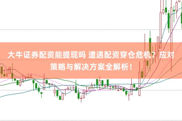 大牛证券配资能提现吗 遭遇配资穿仓危机？应对策略与解决方案全解析！