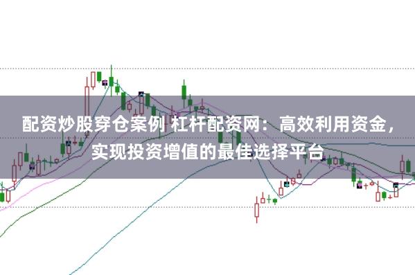 配资炒股穿仓案例 杠杆配资网：高效利用资金，实现投资增值的最佳选择平台