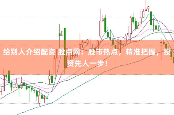 给别人介绍配资 股点网：股市热点，精准把握，投资先人一步！