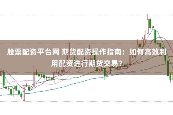 股票配资平台网 期货配资操作指南：如何高效利用配资进行期货交易？