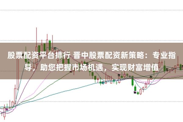 股票配资平台排行 晋中股票配资新策略：专业指导，助您把握市场机遇，实现财富增值