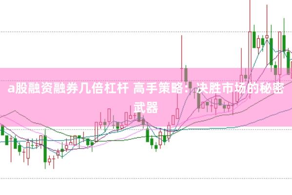 a股融资融券几倍杠杆 高手策略：决胜市场的秘密武器