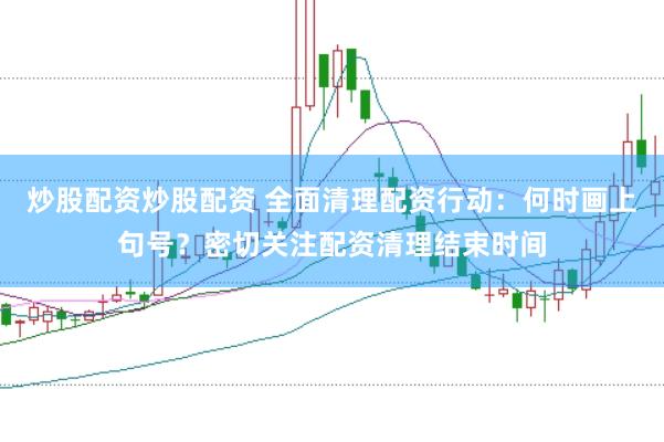 炒股配资炒股配资 全面清理配资行动：何时画上句号？密切关注配资清理结束时间