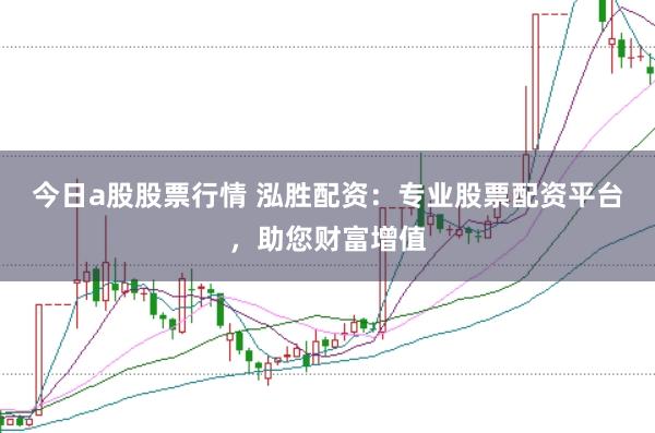 今日a股股票行情 泓胜配资：专业股票配资平台，助您财富增值