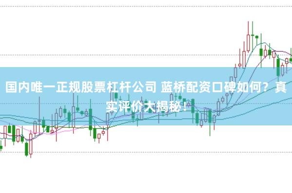 国内唯一正规股票杠杆公司 蓝桥配资口碑如何?真实评价大揭秘!