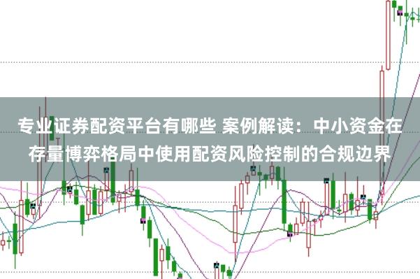 专业证券配资平台有哪些 案例解读:中小资金在存量博弈格局中使用配资风险控制的合规边界