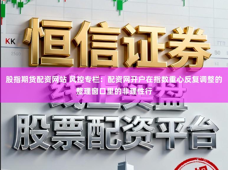 股指期货配资网站 风控专栏：配资网开户在指数重心反复调整的整理窗口里的非理性行