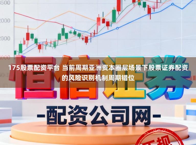 175股票配资平台 当前周期亚洲资本圈层场景下股票证券配资的风险识别机制周期错位