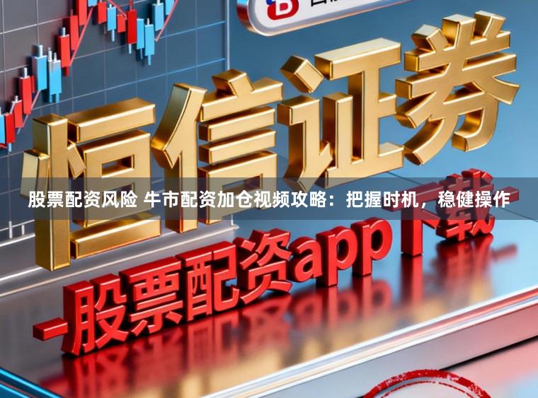 股票配资风险 牛市配资加仓视频攻略：把握时机，稳健操作