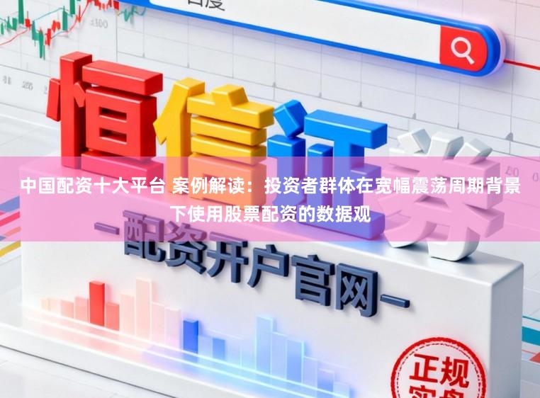 中国配资十大平台 案例解读：投资者群体在宽幅震荡周期背景下使用股票配资的数据观