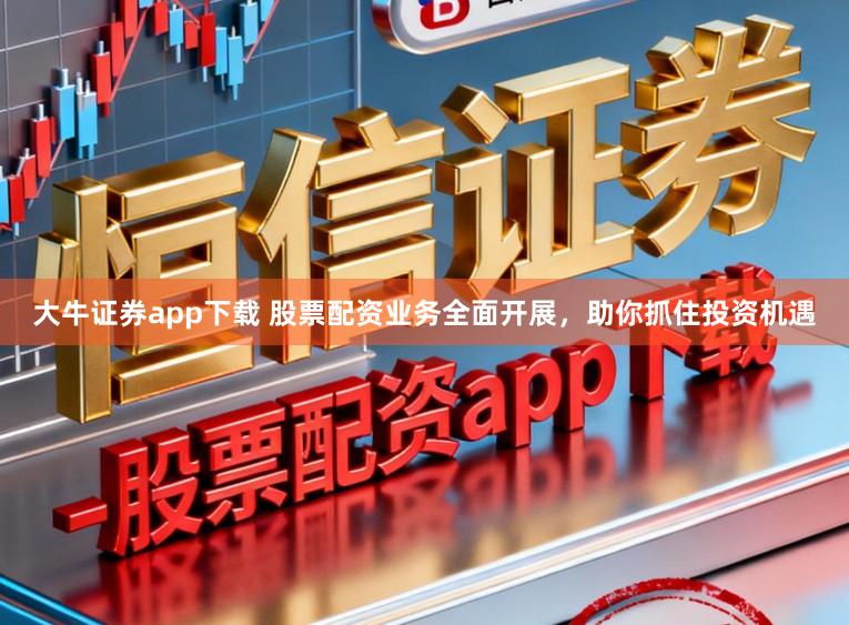 大牛证券app下载 股票配资业务全面开展，助你抓住投资机遇