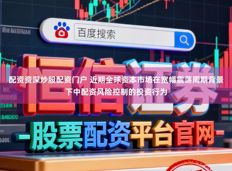 配资资深炒股配资门户 近期全球资本市场在宽幅震荡周期背景下中配资风险控制的投资行为